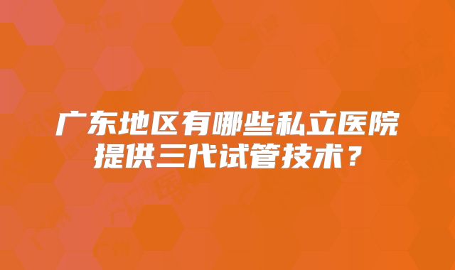 广东地区有哪些私立医院提供三代试管技术？