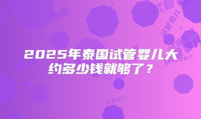 2025年泰国试管婴儿大约多少钱就够了？