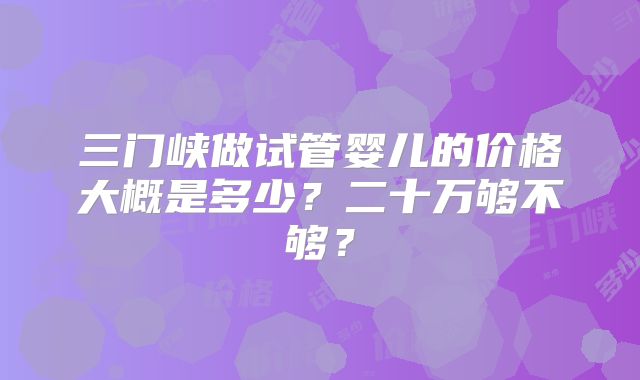 三门峡做试管婴儿的价格大概是多少?二十万够不够?