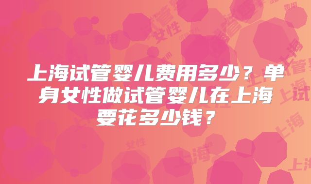 上海试管婴儿费用多少？单身女性做试管婴儿在上海要花多少钱？