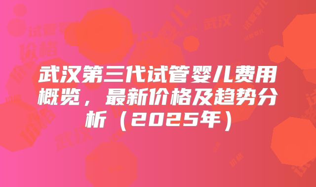 武汉第三代试管婴儿费用概览，最新价格及趋势分析（2025年）