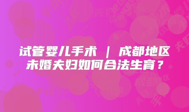 试管婴儿手术 | 成都地区未婚夫妇如何合法生育？