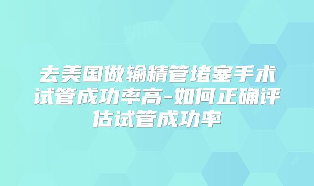 去美国做输精管堵塞手术试管成功率高-如何正确评估试管成功率