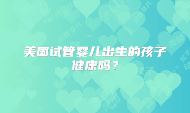 美国试管婴儿出生的孩子健康吗？