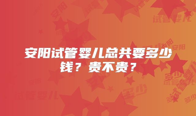 安阳试管婴儿总共要多少钱？贵不贵？