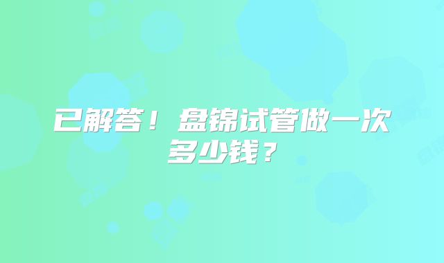 已解答！盘锦试管做一次多少钱？
