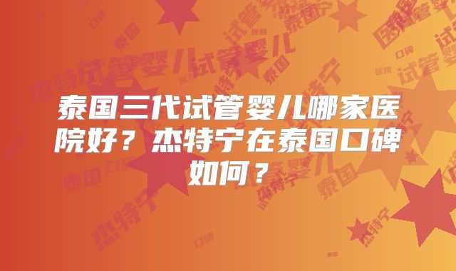 泰国三代试管婴儿哪家医院好？杰特宁在泰国口碑如何？