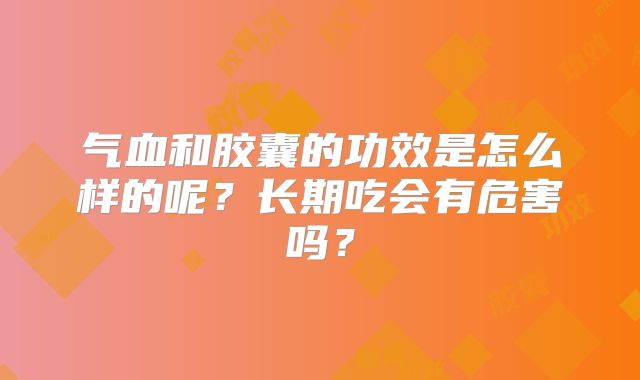 气血和胶囊的功效是怎么样的呢?长期吃会有危害吗?