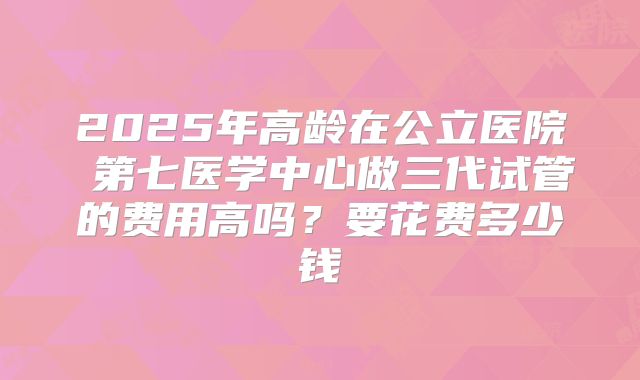 2025年高龄在公立医院 第七医学中心做三代试管的费用高吗?要花费多少钱