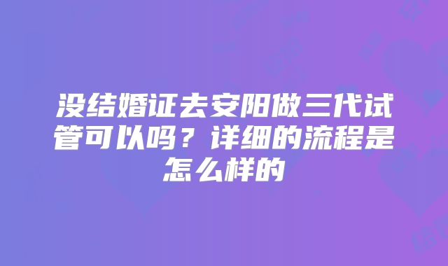 没结婚证去安阳做三代试管可以吗？详细的流程是怎么样的