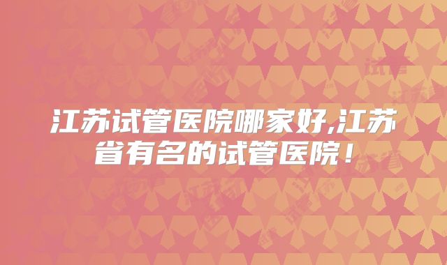 江苏试管医院哪家好,江苏省有名的试管医院!