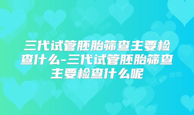 三代试管胚胎筛查主要检查什么-三代试管胚胎筛查主要检查什么呢