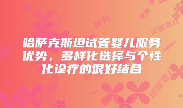 哈萨克斯坦试管婴儿服务优势，多样化选择与个性化诊疗的很好结合