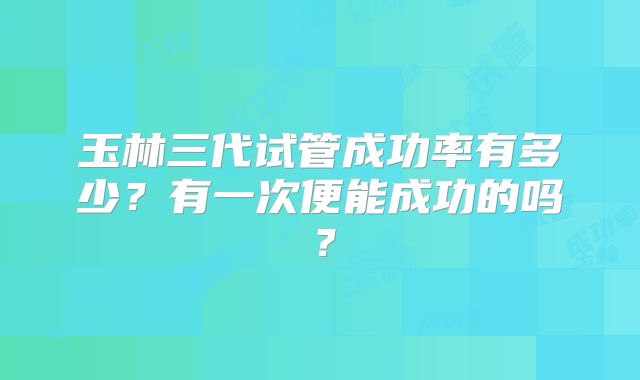 玉林三代试管成功率有多少？有一次便能成功的吗？