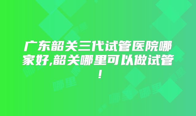 广东韶关三代试管医院哪家好,韶关哪里可以做试管！