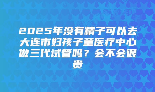 2025年没有精子可以去大连市妇孩子童医疗中心做三代试管吗？会不会很贵