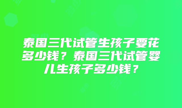 泰国三代试管生孩子要花多少钱？泰国三代试管婴儿生孩子多少钱？