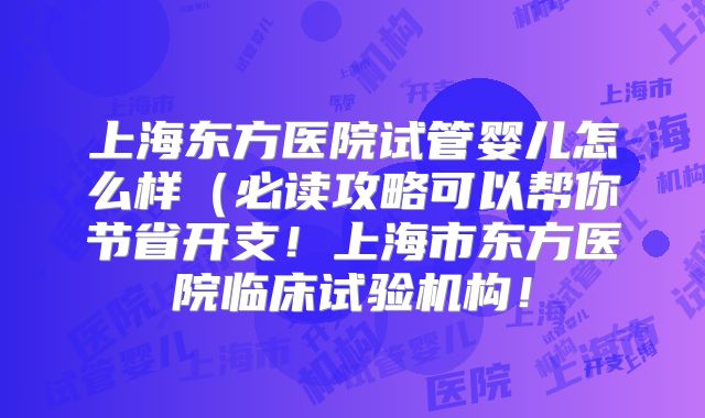 上海东方医院试管婴儿怎么样（必读攻略可以帮你节省开支！上海市东方医院临床试验机构！