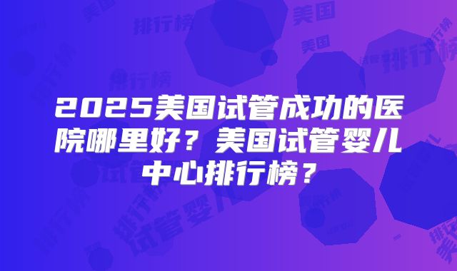 2025美国试管成功的医院哪里好？美国试管婴儿中心排行榜？