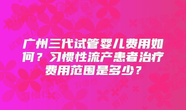 广州三代试管婴儿费用如何？习惯性流产患者治疗费用范围是多少？