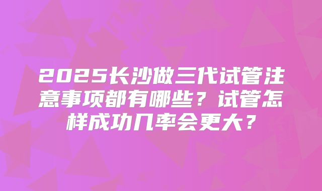 2025长沙做三代试管注意事项都有哪些?试管怎样成功几率会更大?