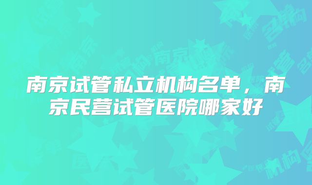 南京试管私立机构名单，南京民营试管医院哪家好
