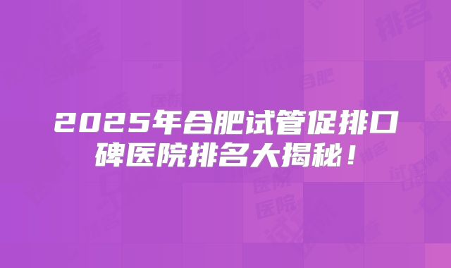 2025年合肥试管促排口碑医院排名大揭秘！