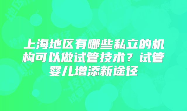 上海地区有哪些私立的机构可以做试管技术？试管婴儿增添新途径