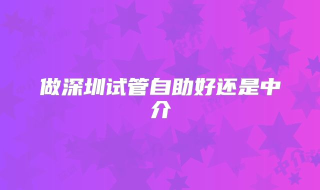 做深圳试管自助好还是中介