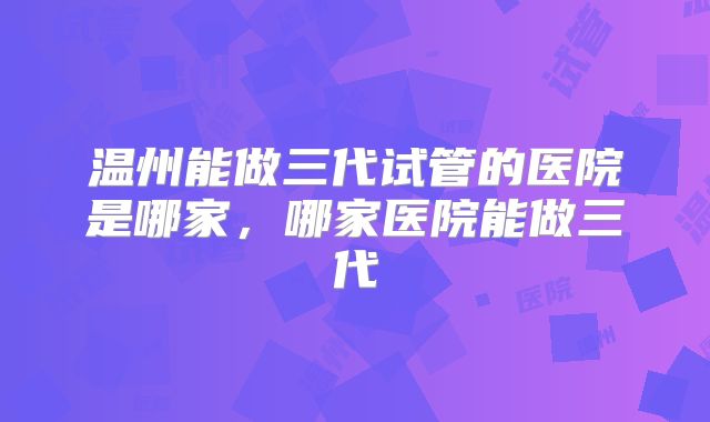 温州能做三代试管的医院是哪家，哪家医院能做三代