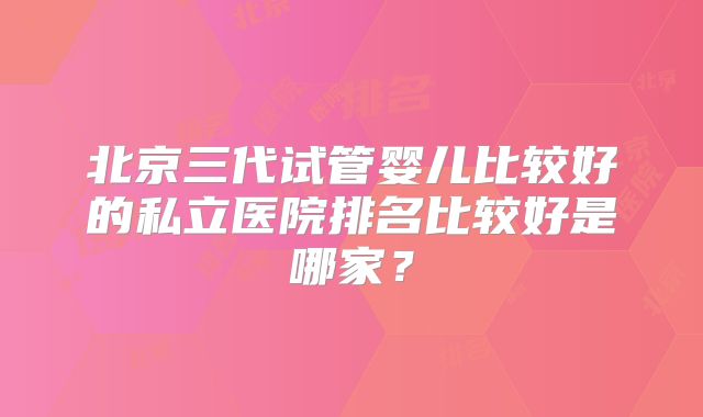 北京三代试管婴儿比较好的私立医院排名比较好是哪家？