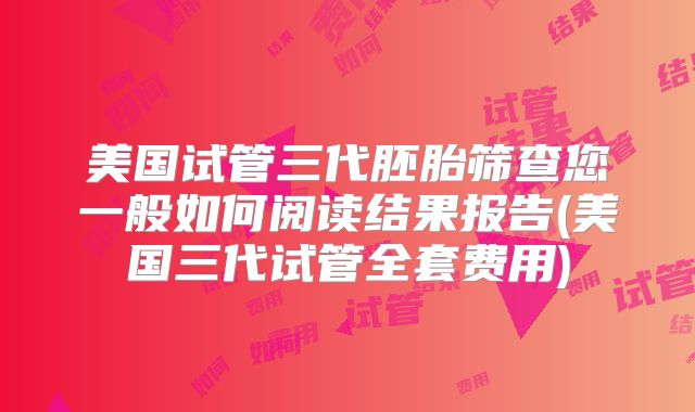 美国试管三代胚胎筛查您一般如何阅读结果报告(美国三代试管全套费用)