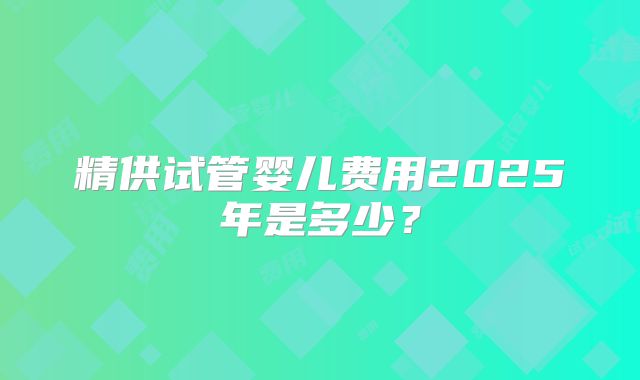 精供试管婴儿费用2025年是多少？