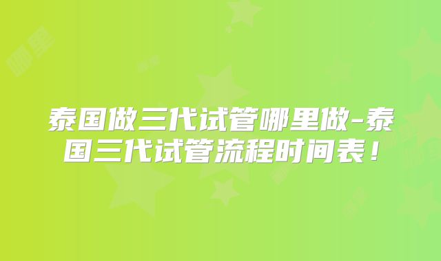泰国做三代试管哪里做-泰国三代试管流程时间表!