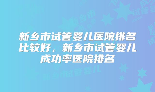 新乡市试管婴儿医院排名比较好，新乡市试管婴儿成功率医院排名