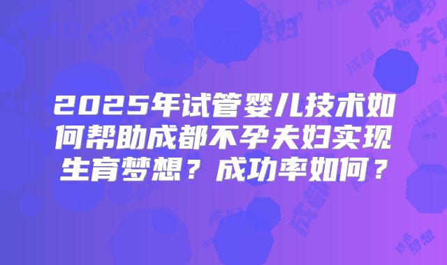 2025年试管婴儿技术如何帮助成都不孕夫妇实现生育梦想？成功率如何？