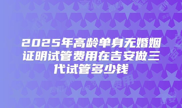 2025年高龄单身无婚姻证明试管费用在吉安做三代试管多少钱