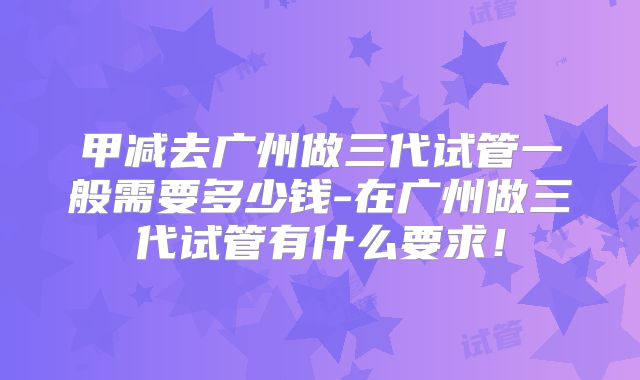 甲减去广州做三代试管一般需要多少钱-在广州做三代试管有什么要求！