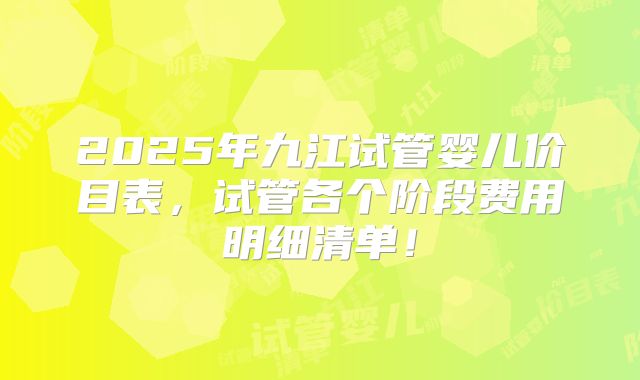 2025年九江试管婴儿价目表，试管各个阶段费用明细清单！