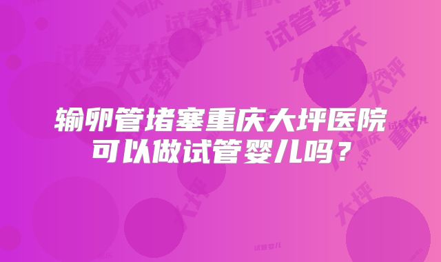 输卵管堵塞重庆大坪医院可以做试管婴儿吗？