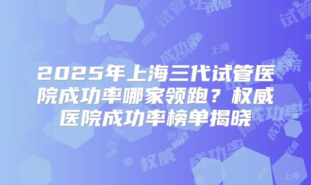 2025年上海三代试管医院成功率哪家领跑?权威医院成功率榜单揭晓