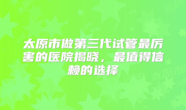 太原市做第三代试管最厉害的医院揭晓,最值得信赖的选择
