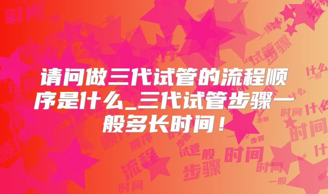 请问做三代试管的流程顺序是什么_三代试管步骤一般多长时间！