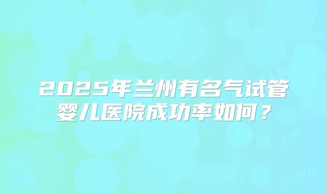 2025年兰州有名气试管婴儿医院成功率如何?