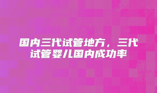 国内三代试管地方,三代试管婴儿国内成功率