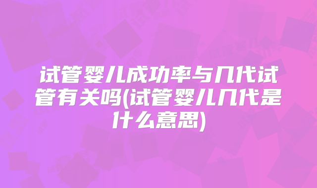 试管婴儿成功率与几代试管有关吗(试管婴儿几代是什么意思)