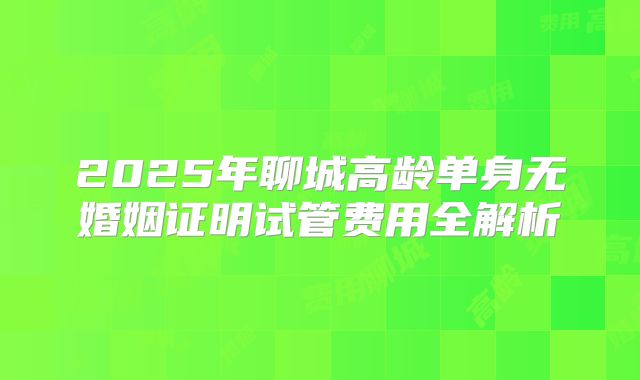 2025年聊城高龄单身无婚姻证明试管费用全解析