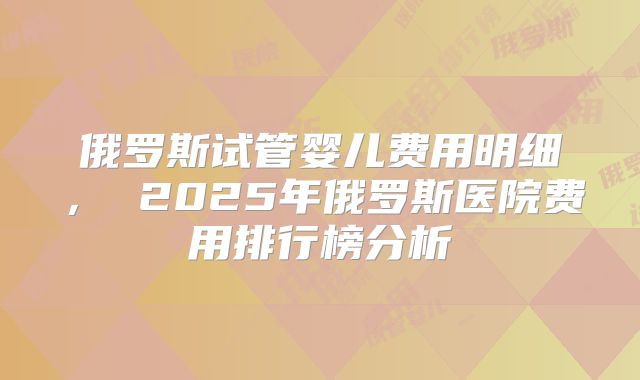 俄罗斯试管婴儿费用明细， 2025年俄罗斯医院费用排行榜分析