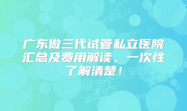 广东做三代试管私立医院汇总及费用解读，一次性了解清楚！