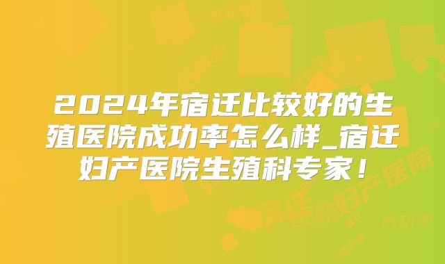 2024年宿迁比较好的生殖医院成功率怎么样_宿迁妇产医院生殖科专家！